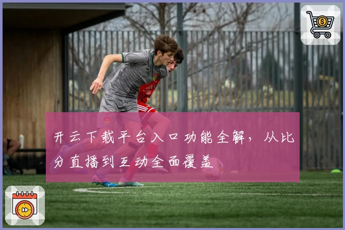 开云下载平台入口功能全解，从比分直播到互动全面覆盖