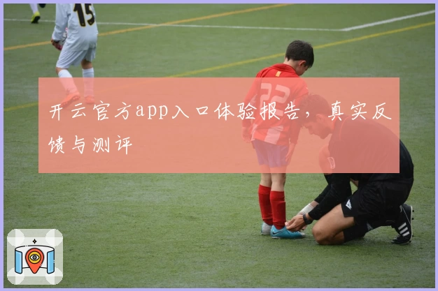 开云官方app入口体验报告，真实反馈与测评