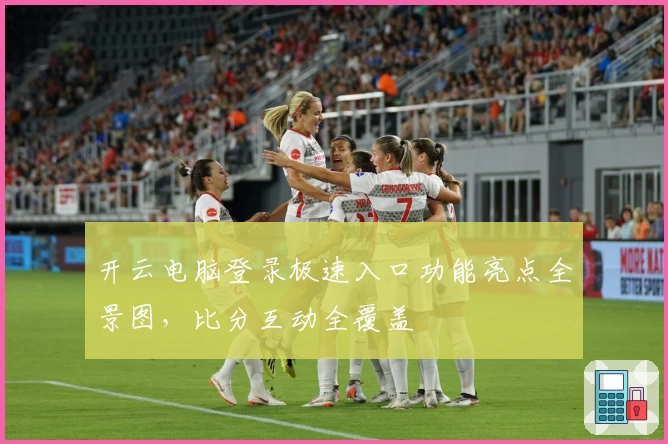 开云电脑登录极速入口功能亮点全景图，比分互动全覆盖