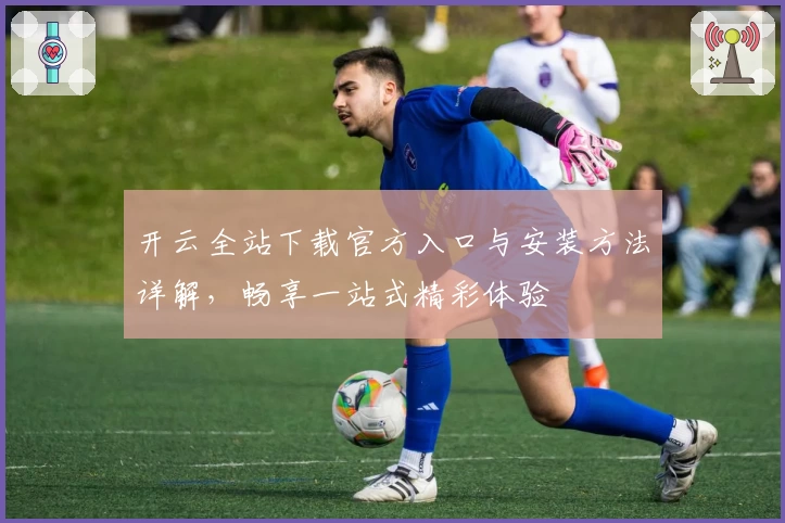 开云全站下载官方入口与安装方法详解，畅享一站式精彩体验