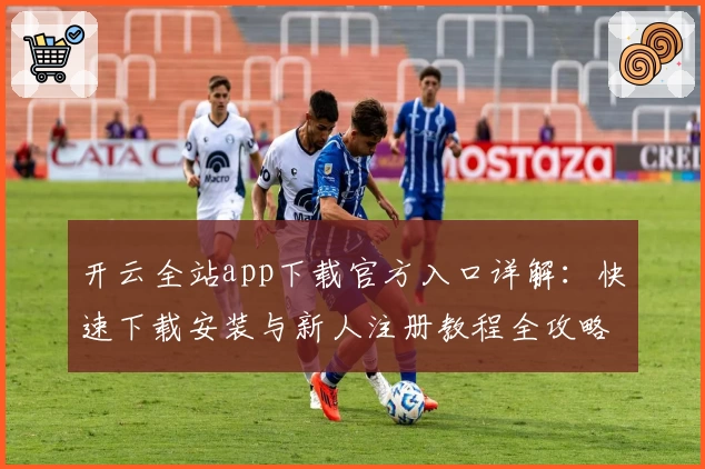 开云全站app下载官方入口详解：快速下载安装与新人注册教程全攻略