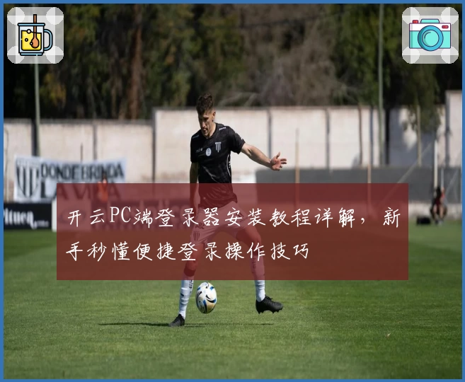 开云PC端登录器安装教程详解，新手秒懂便捷登录操作技巧