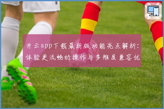 开云app下载最新版功能亮点解析：体验更流畅的操作与多维度兼容优化