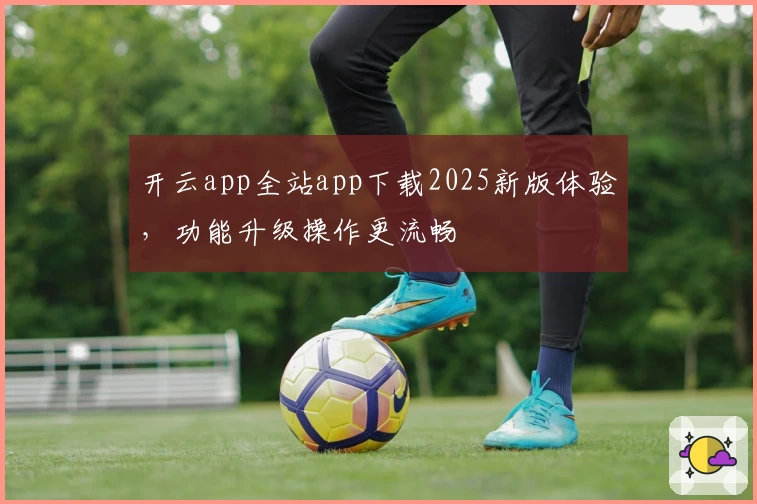 开云app全站app下载2025新版体验，功能升级操作更流畅