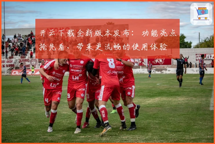 开云下载全新版本发布：功能亮点抢先看，带来更流畅的使用体验