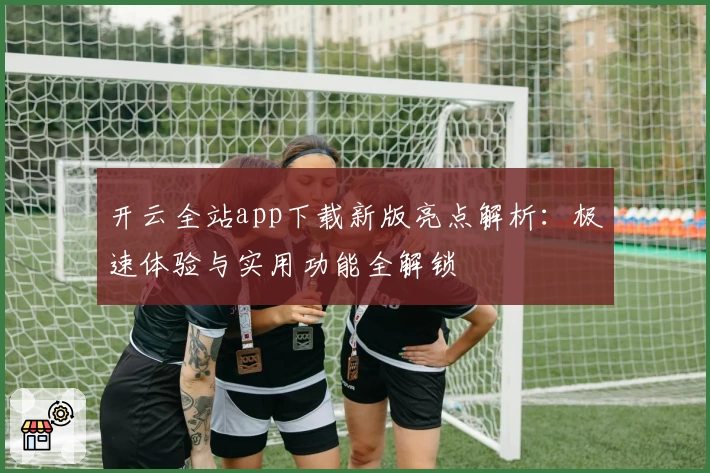 开云全站app下载新版亮点解析：极速体验与实用功能全解锁